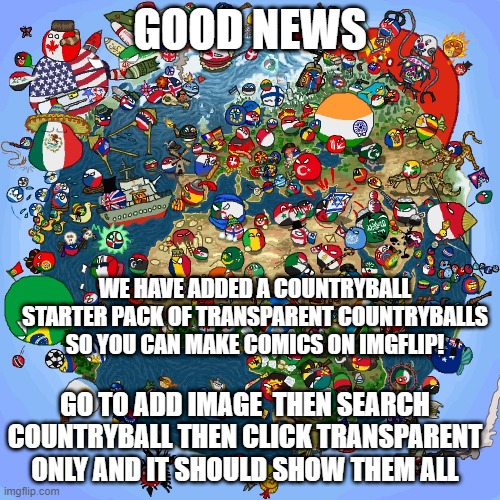 See in the comments | GOOD NEWS; WE HAVE ADDED A COUNTRYBALL STARTER PACK OF TRANSPARENT COUNTRYBALLS SO YOU CAN MAKE COMICS ON IMGFLIP! GO TO ADD IMAGE  THEN SEARCH COUNTRYBALL THEN CLICK TRANSPARENT ONLY AND IT SHOULD SHOW THEM ALL | image tagged in countryballs | made w/ Imgflip meme maker
