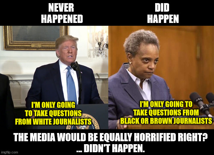 Democrat Privilege | NEVER 
HAPPENED; DID 
HAPPEN; I'M ONLY GOING TO TAKE QUESTIONS FROM WHITE JOURNALISTS; I'M ONLY GOING TO TAKE QUESTIONS FROM BLACK OR BROWN JOURNALISTS; THE MEDIA WOULD BE EQUALLY HORRIFIED RIGHT?
... DIDN'T HAPPEN. | image tagged in mayor chicago,racism,media bias,white supremacy,black supremacy | made w/ Imgflip meme maker