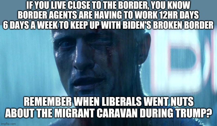 Border whoa...or border woe? | IF YOU LIVE CLOSE TO THE BORDER, YOU KNOW BORDER AGENTS ARE HAVING TO WORK 12HR DAYS 6 DAYS A WEEK TO KEEP UP WITH BIDEN'S BROKEN BORDER; REMEMBER WHEN LIBERALS WENT NUTS ABOUT THE MIGRANT CARAVAN DURING TRUMP? | image tagged in blade runner tears in rain,border,immigrants | made w/ Imgflip meme maker