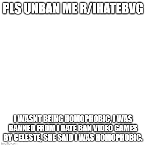 I was even called an anti... I play videogames. | PLS UNBAN ME R/IHATEBVG; I WASNT BEING HOMOPHOBIC, I WAS BANNED FROM I HATE BAN VIDEO GAMES BY CELESTE, SHE SAID I WAS HOMOPHOBIC. | image tagged in memes,blank transparent square | made w/ Imgflip meme maker