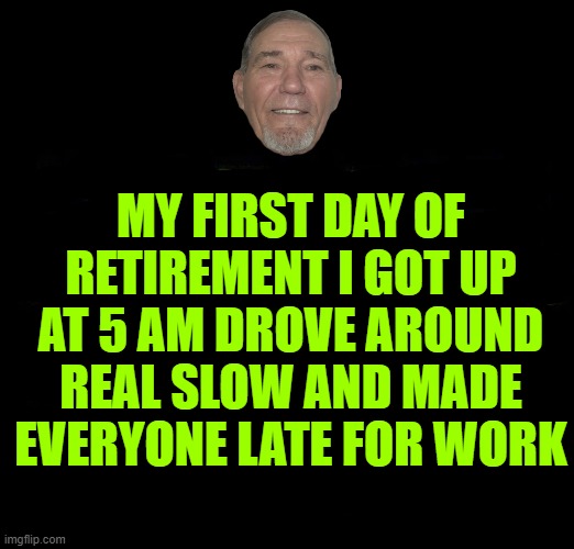 MY FIRST DAY OF RETIREMENT I GOT UP AT 5 AM DROVE AROUND REAL SLOW AND MADE EVERYONE LATE FOR WORK | made w/ Imgflip meme maker