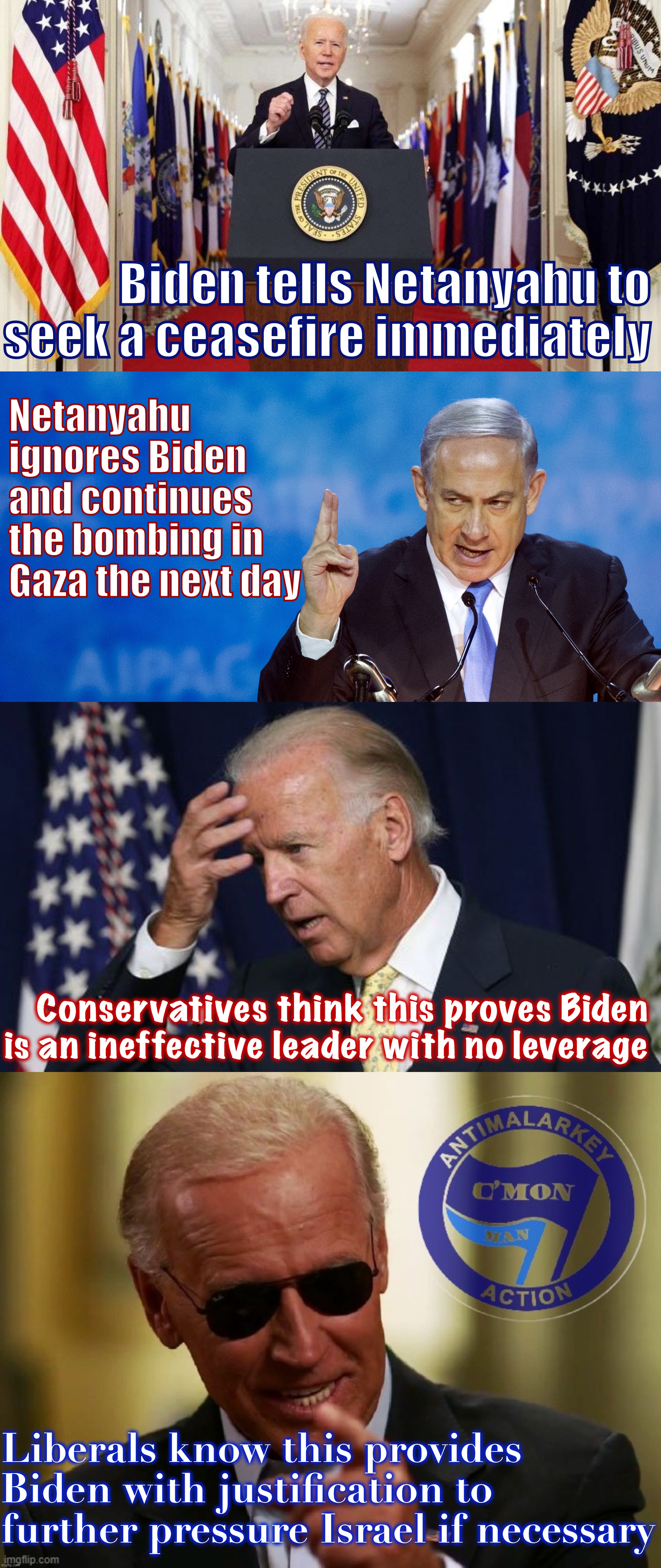 Joe Biden knows what he is doing. This strategy will work, and with a minimum of fuss. | Biden tells Netanyahu to seek a ceasefire immediately; Netanyahu ignores Biden and continues the bombing in Gaza the next day; Conservatives think this proves Biden is an ineffective leader with no leverage; Liberals know this provides Biden with justification to further pressure Israel if necessary | image tagged in joe biden speech,bibi netanyahu,joe biden worries,cool joe biden antimalarkey action,joe biden,biden | made w/ Imgflip meme maker