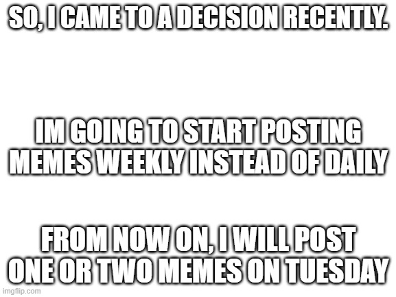 my decision | SO, I CAME TO A DECISION RECENTLY. IM GOING TO START POSTING MEMES WEEKLY INSTEAD OF DAILY; FROM NOW ON, I WILL POST ONE OR TWO MEMES ON TUESDAY | image tagged in blank white template | made w/ Imgflip meme maker