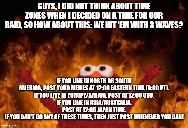 Upvote begging raid update (here's the link to the stream)https://imgflip.com/m/antibegginforupvotes | GUYS, I DID NOT THINK ABOUT TIME ZONES WHEN I DECIDED ON A TIME FOR OUR RAID, SO HOW ABOUT THIS: WE HIT 'EM WITH 3 WAVES? IF YOU LIVE IN NORTH OR SOUTH AMERICA, POST YOUR MEMES AT 12:00 EASTERN TIME (9:00 PT).
IF YOU LIVE IN EUROPE/AFRICA, POST AT 12:00 UTC.
IF YOU LIVE IN ASIA/AUSTRALIA, POST AT 12:00 JAPAN TIME.
IF YOU CAN'T DO ANY OF THESE TIMES, THEN JUST POST WHENEVER YOU CAN! | image tagged in elmo fire,upvote begging raid,update | made w/ Imgflip meme maker