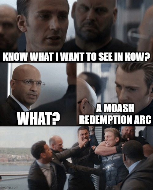 Captain America Elevator Fight |  KNOW WHAT I WANT TO SEE IN KOW? WHAT? A MOASH REDEMPTION ARC | image tagged in captain america elevator fight | made w/ Imgflip meme maker