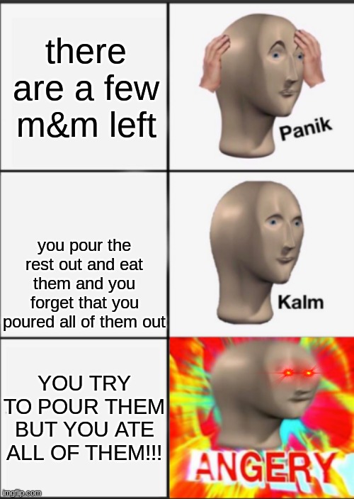 Panik Kalm Angery | there are a few m&m left; you pour the rest out and eat them and you forget that you poured all of them out; YOU TRY TO POUR THEM BUT YOU ATE ALL OF THEM!!! | image tagged in panik kalm angery | made w/ Imgflip meme maker