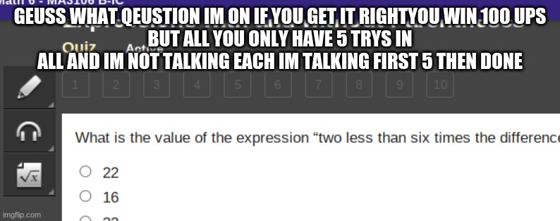 GEUSS WHAT QEUSTION IM ON IF YOU GET IT RIGHTYOU WIN 100 UPS
BUT ALL YOU ONLY HAVE 5 TRYS IN ALL AND IM NOT TALKING EACH IM TALKING FIRST 5 THEN DONE | made w/ Imgflip meme maker