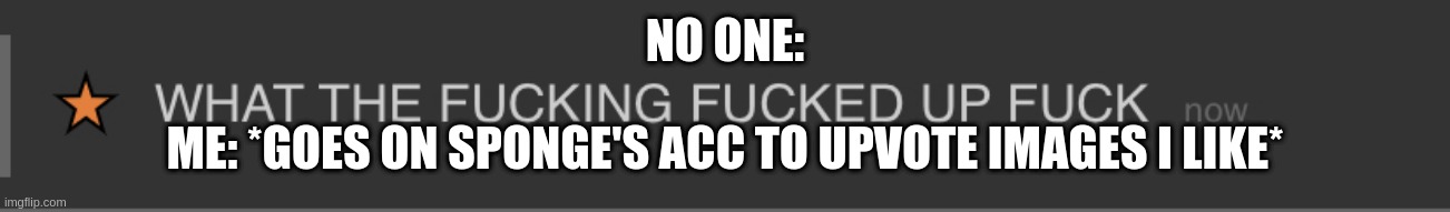 dis is narwhal btw nfdferjfhryu4b7y64boy7c4y7ob6yno74- | NO ONE:; ME: *GOES ON SPONGE'S ACC TO UPVOTE IMAGES I LIKE* | image tagged in what the f king f ked up f k | made w/ Imgflip meme maker