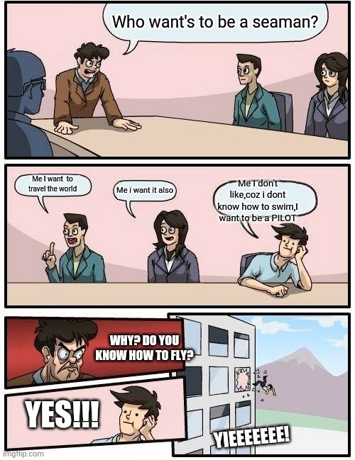 Boardroom Meeting Suggestion | Who want's to be a seaman? Me I want  to travel the world; Me I don't like,coz i dont know how to swim,I want to be a PILOT; Me i want it also; WHY? DO YOU KNOW HOW TO FLY? YES!!! YIEEEEEEE! | image tagged in memes,boardroom meeting suggestion | made w/ Imgflip meme maker