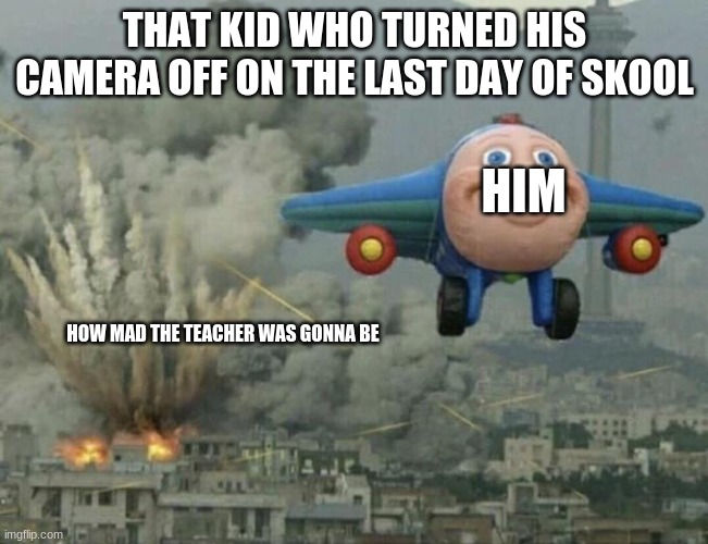 Plane flying from explosions | THAT KID WHO TURNED HIS CAMERA OFF ON THE LAST DAY OF SKOOL; HIM; HOW MAD THE TEACHER WAS GONNA BE | image tagged in plane flying from explosions,teachers r strict with the cameras,funni,funny,is a meme,well of course it is a meme | made w/ Imgflip meme maker