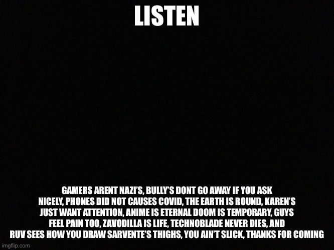thanks for coming to my tedtalk | LISTEN; GAMERS ARENT NAZI’S, BULLY’S DONT GO AWAY IF YOU ASK NICELY, PHONES DID NOT CAUSES COVID, THE EARTH IS ROUND, KAREN’S JUST WANT ATTENTION, ANIME IS ETERNAL DOOM IS TEMPORARY, GUYS FEEL PAIN TOO, ZAVODILLA IS LIFE, TECHNOBLADE NEVER DIES, AND RUV SEES HOW YOU DRAW SARVENTE’S THIGHS, YOU AIN’T SLICK, THANKS FOR COMING | image tagged in blank black | made w/ Imgflip meme maker