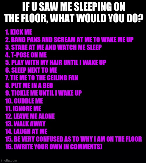 :D | IF U SAW ME SLEEPING ON THE FLOOR, WHAT WOULD YOU DO? 1. KICK ME
2. BANG PANS AND SCREAM AT ME TO WAKE ME UP
3. STARE AT ME AND WATCH ME SLEEP
4. T-POSE ON ME
5. PLAY WITH MY HAIR UNTIL I WAKE UP
6. SLEEP NEXT TO ME
7. TIE ME TO THE CEILING FAN
8. PUT ME IN A BED
9. TICKLE ME UNTIL I WAKE UP
10. CUDDLE ME
11. IGNORE ME
12. LEAVE ME ALONE
13. WALK AWAY
14. LAUGH AT ME
15. BE VERY CONFUSED AS TO WHY I AM ON THE FLOOR
16. (WRITE YOUR OWN IN COMMENTS) | image tagged in memes,blank transparent square,black background | made w/ Imgflip meme maker