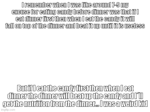 I am smort | I remember when I was like around 7-9 my excuse for eating candy before dinner was that if I eat dinner first then when I eat the candy it will fall on top of the dinner and beat it up until it is useless; But if I eat the candy first then when I eat dinner the dinner will beat up the candy and I´ll get the nutrition from the dinner... I was a weird kid | image tagged in blank white template | made w/ Imgflip meme maker