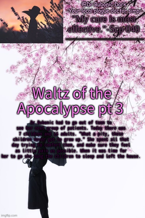 pt 3 yeet | Waltz of the Apocalypse pt 3; Dr.Bubonic had to go out of town to see her next group of patients. Today there was 7 children and 16 adults. "What a pity, these children never got to grow up." She spent all that day trying to comfort them, and make sure they feel as little pain as possible. When it was time for her to go she sung the children to sleep and left the house. | image tagged in bubonics flower doc temp | made w/ Imgflip meme maker