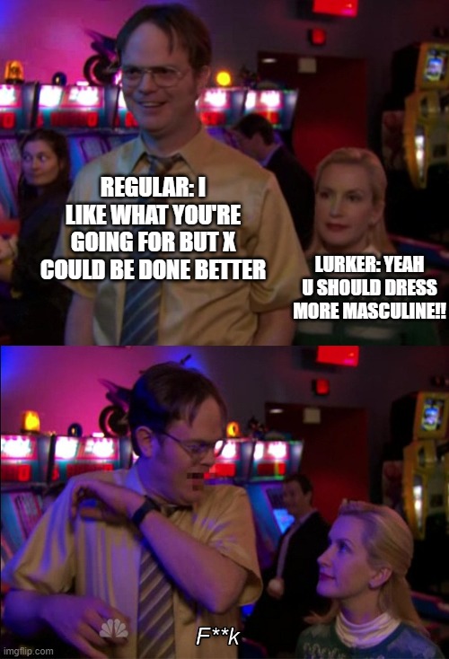 Angela scared Dwight | REGULAR: I LIKE WHAT YOU'RE GOING FOR BUT X COULD BE DONE BETTER; LURKER: YEAH U SHOULD DRESS MORE MASCULINE!! | image tagged in angela scared dwight | made w/ Imgflip meme maker