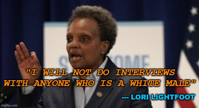 Racist and sexist POS, Lori Lightfoot. | "I WILL NOT DO INTERVIEWS WITH ANYONE WHO IS A WHITE MALE"; --- LORI LIGHTFOOT | image tagged in lori lightfoot,racist,racism,chicago | made w/ Imgflip meme maker