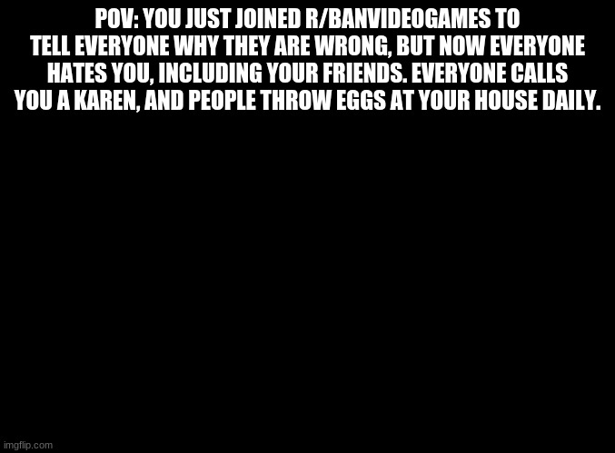 blank black |  POV: YOU JUST JOINED R/BANVIDEOGAMES TO TELL EVERYONE WHY THEY ARE WRONG, BUT NOW EVERYONE HATES YOU, INCLUDING YOUR FRIENDS. EVERYONE CALLS YOU A KAREN, AND PEOPLE THROW EGGS AT YOUR HOUSE DAILY. | image tagged in blank black | made w/ Imgflip meme maker