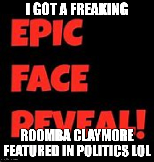 Epic Face Reveal | I GOT A FREAKING; ROOMBA CLAYMORE FEATURED IN POLITICS LOL | image tagged in epic face reveal | made w/ Imgflip meme maker