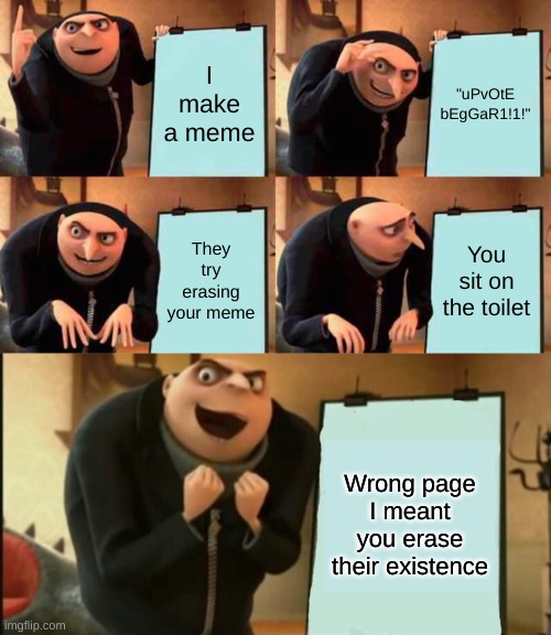 I make a meme; "uPvOtE bEgGaR1!1!"; They try erasing your meme; You sit on the toilet; Wrong page I meant you erase their existence | image tagged in memes,gru's plan,5 panel gru meme,e,69420666,grenades aaaaaaaa | made w/ Imgflip meme maker