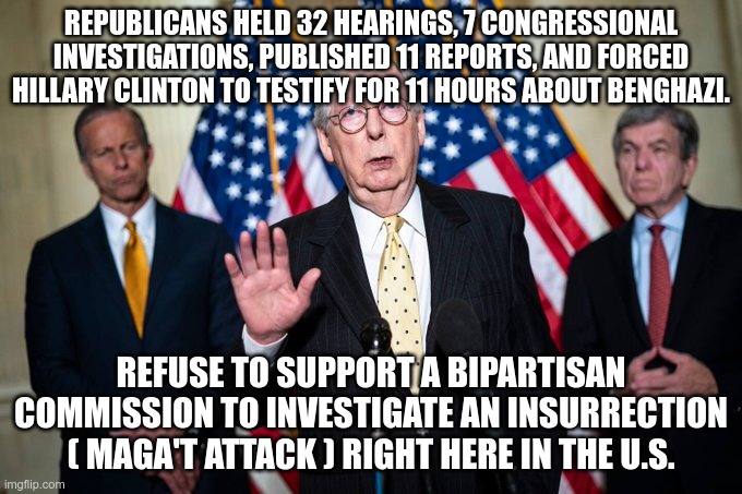 H-Y-P-O-C-R-I-T-E-S | REPUBLICANS HELD 32 HEARINGS, 7 CONGRESSIONAL INVESTIGATIONS, PUBLISHED 11 REPORTS, AND FORCED HILLARY CLINTON TO TESTIFY FOR 11 HOURS ABOUT BENGHAZI. REFUSE TO SUPPORT A BIPARTISAN COMMISSION TO INVESTIGATE AN INSURRECTION ( MAGA'T ATTACK ) RIGHT HERE IN THE U.S. | image tagged in gop,republicans,hypocrisy,fascists,criminals | made w/ Imgflip meme maker