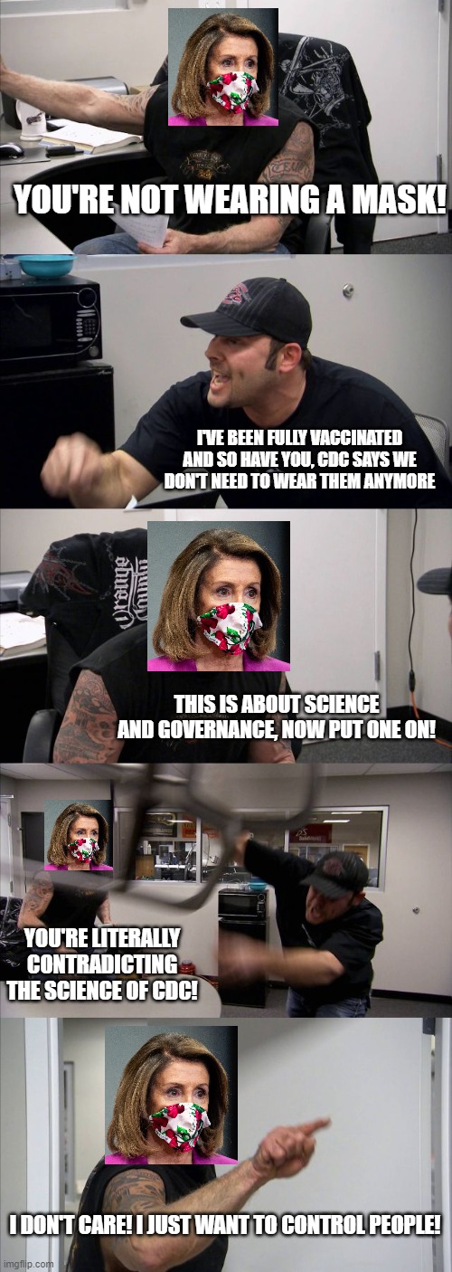 Pro-mask Karen Nancy Pelosi | YOU'RE NOT WEARING A MASK! I'VE BEEN FULLY VACCINATED AND SO HAVE YOU, CDC SAYS WE DON'T NEED TO WEAR THEM ANYMORE; THIS IS ABOUT SCIENCE AND GOVERNANCE, NOW PUT ONE ON! YOU'RE LITERALLY CONTRADICTING THE SCIENCE OF CDC! I DON'T CARE! I JUST WANT TO CONTROL PEOPLE! | image tagged in memes,american chopper argument,nancy pelosi,liberal hypocrisy,stupid liberals | made w/ Imgflip meme maker
