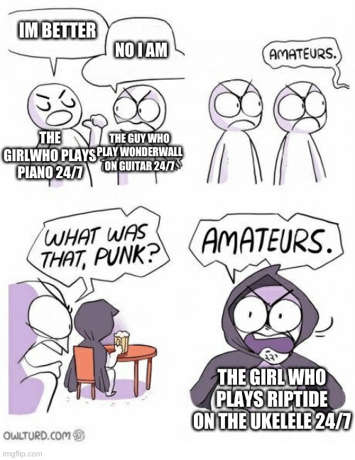 Amateurs | IM BETTER; NO I AM; THE GUY WHO PLAY WONDERWALL ON GUITAR 24/7; THE GIRLWHO PLAYS PIANO 24/7; THE GIRL WHO PLAYS RIPTIDE ON THE UKELELE 24/7 | image tagged in amateurs | made w/ Imgflip meme maker