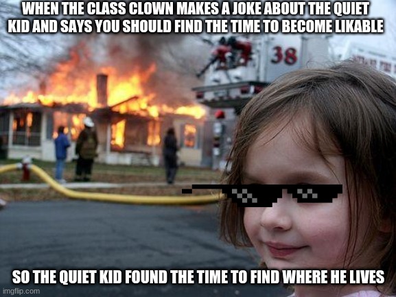 Disaster Girl Meme | WHEN THE CLASS CLOWN MAKES A JOKE ABOUT THE QUIET KID AND SAYS YOU SHOULD FIND THE TIME TO BECOME LIKABLE; SO THE QUIET KID FOUND THE TIME TO FIND WHERE HE LIVES | image tagged in memes,disaster girl | made w/ Imgflip meme maker