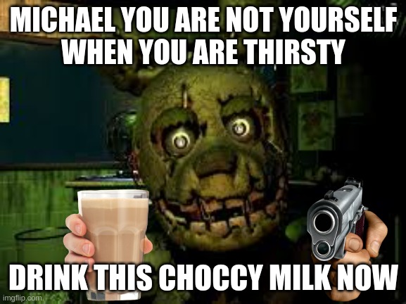 springtrap threatens michal to drink this choccy milk | MICHAEL YOU ARE NOT YOURSELF
WHEN YOU ARE THIRSTY; DRINK THIS CHOCCY MILK NOW | image tagged in it's springtrap say hello springtrap | made w/ Imgflip meme maker