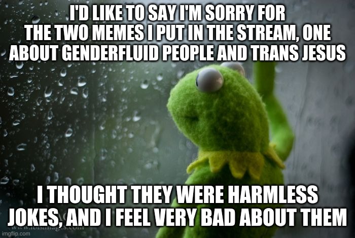 kermit window | I'D LIKE TO SAY I'M SORRY FOR THE TWO MEMES I PUT IN THE STREAM, ONE ABOUT GENDERFLUID PEOPLE AND TRANS JESUS; I THOUGHT THEY WERE HARMLESS JOKES, AND I FEEL VERY BAD ABOUT THEM | image tagged in kermit window | made w/ Imgflip meme maker