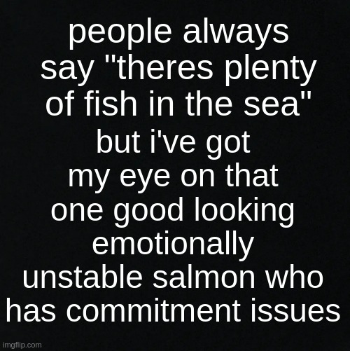 j U s T m E ? | but i've got my eye on that one good looking emotionally unstable salmon who has commitment issues; people always say "theres plenty of fish in the sea" | image tagged in black | made w/ Imgflip meme maker