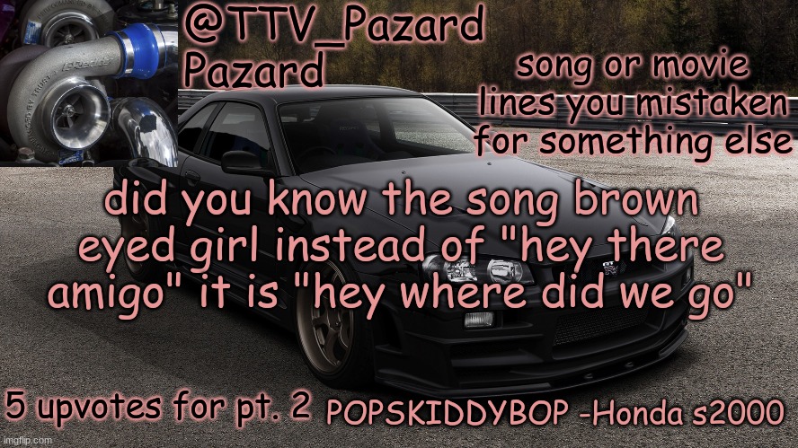 TTV_Car | song or movie lines you mistaken for something else; did you know the song brown eyed girl instead of "hey there amigo" it is "hey where did we go"; 5 upvotes for pt. 2 | image tagged in ttv_car | made w/ Imgflip meme maker
