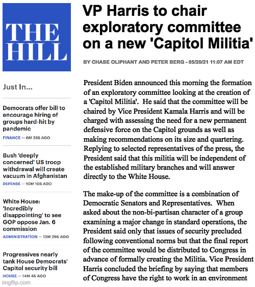 I know how this must sound but when you think about it, he doesn't have much choice. | VP Harris to chair
exploratory committee
on a new 'Capitol Militia'; BY CHASE OLIPHANT AND PETER BERG - 05/20/21 11:07 AM EDT; President Biden announced this morning the formation
of an exploratory committee looking at the creation of
a 'Capitol Militia'.  He said that the committee will be 
chaired by Vice President Kamala Harris and will be 
charged with assessing the need for a new permanent 
defensive force on the Capitol grounds as well as 
making recommendations on its size and quartering.  
Replying to selected representatives of the press, the 
President said that this militia will be independent of
the established military branches and will answer 
directly to the White House. The make-up of the committee is a combination of 
Democratic Senators and Representatives.  When 
asked about the non-bi-partisan character of a group
examining a major change in standard operations, the
President said only that issues of security precluded
following conventional norms but that the final report 
of the committee would be distributed to Congress in
advance of formally creating the Militia. Vice President
Harris concluded the briefing by saying that members
of Congress have the right to work in an environment | image tagged in memes,surprise surprise surprise,capitol militia,oliphant and berg,you like militias right,made you look | made w/ Imgflip meme maker