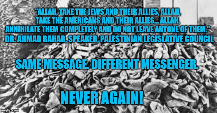 Read History, Or Repeat It. | "ALLAH, TAKE THE JEWS AND THEIR ALLIES, ALLAH, TAKE THE AMERICANS AND THEIR ALLIES... ALLAH, ANNIHILATE THEM COMPLETELY AND DO NOT LEAVE ANYONE OF THEM."; DR. AHMAD BAHAR, SPEAKER, PALESTINIAN LEGISLATIVE COUNCIL; SAME MESSAGE. DIFFERENT MESSENGER. NEVER AGAIN! | image tagged in politics | made w/ Imgflip meme maker