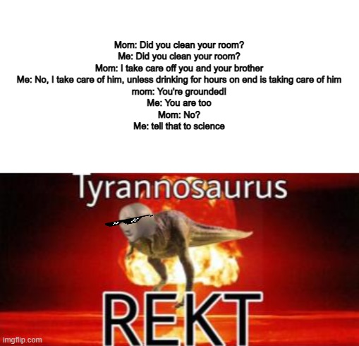 Tyrannosaurus REKT | Mom: Did you clean your room?
Me: Did you clean your room?
Mom: I take care off you and your brother
Me: No, I take care of him, unless drinking for hours on end is taking care of him
mom: You're grounded!
Me: You are too
Mom: No?
Me: tell that to science | image tagged in tyrannosaurus rekt | made w/ Imgflip meme maker