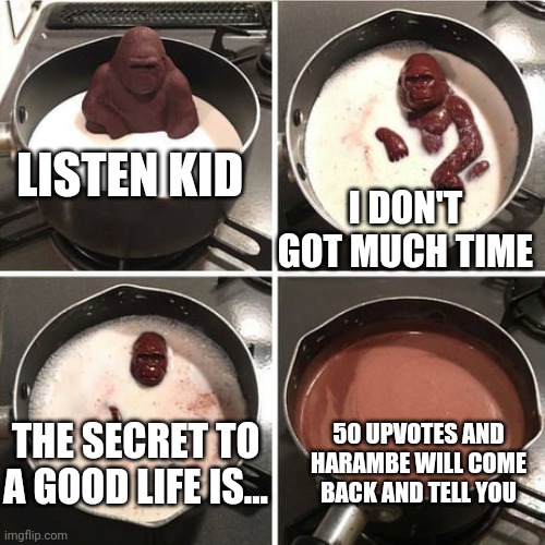 50 upvotes to bring harambe back | LISTEN KID; I DON'T GOT MUCH TIME; THE SECRET TO A GOOD LIFE IS... 50 UPVOTES AND HARAMBE WILL COME BACK AND TELL YOU | image tagged in chocolate harambe | made w/ Imgflip meme maker