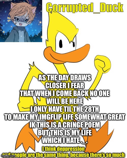 ._. | AS THE DAY DRAWS CLOSER I FEAR
THAT WHEN I COME BACK NO ONE WILL BE HERE
I ONLY HAVE TIL THE 28TH
TO MAKE MY IMGFLIP LIFE SOMEWHAT GREAT
IK THIS IS A CRINGE POEM
BUT THIS IS MY LIFE
WHICH I HATE ._. | made w/ Imgflip meme maker