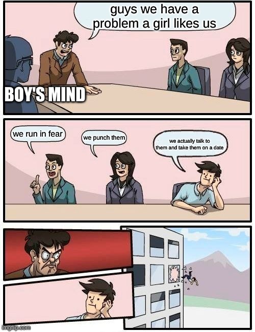 Boardroom Meeting Suggestion Meme |  guys we have a problem a girl likes us; BOY'S MIND; we run in fear; we punch them; we actually talk to them and take them on a date | image tagged in memes,boardroom meeting suggestion | made w/ Imgflip meme maker