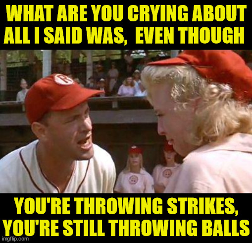 There's No Crying In Baseball | WHAT ARE YOU CRYING ABOUT
ALL I SAID WAS,  EVEN THOUGH; YOU'RE THROWING STRIKES,
YOU'RE STILL THROWING BALLS | image tagged in there's no crying in baseball,memes,confused woman,aint nobody got time for that,bad pun,all i said was | made w/ Imgflip meme maker