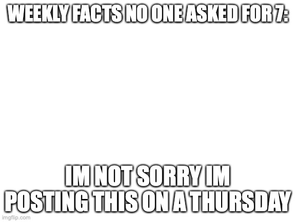 Blank White Template | WEEKLY FACTS NO ONE ASKED FOR 7:; IM NOT SORRY IM POSTING THIS ON A THURSDAY | image tagged in blank white template,weekly facts no one asked for | made w/ Imgflip meme maker