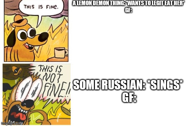 This is Fine, This is Not Fine | A LEMON DEMON THING: *WANTS TO LEGIT EAT HER*
GF:; SOME RUSSIAN: *SINGS* 
GF: | image tagged in this is fine this is not fine | made w/ Imgflip meme maker