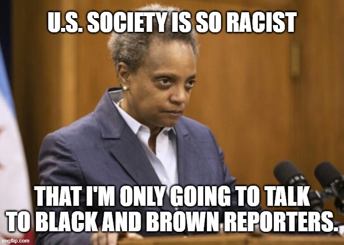 I'm No Racist! | U.S. SOCIETY IS SO RACIST; THAT I'M ONLY GOING TO TALK TO BLACK AND BROWN REPORTERS. | image tagged in chicago mayor lori lightfoot,racism,racist,united states,reporters | made w/ Imgflip meme maker
