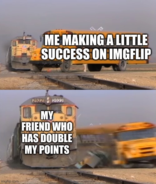 ... | ME MAKING A LITTLE SUCCESS ON IMGFLIP; MY FRIEND WHO HAS DOUBLE MY POINTS | image tagged in a train hitting a school bus | made w/ Imgflip meme maker