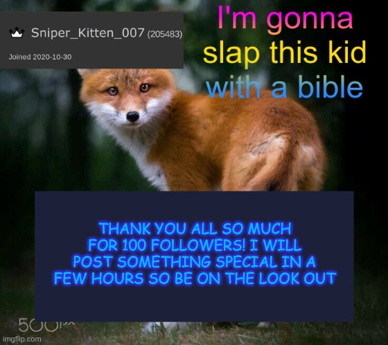 Thank you so much! | THANK YOU ALL SO MUCH FOR 100 FOLLOWERS! I WILL POST SOMETHING SPECIAL IN A FEW HOURS SO BE ON THE LOOK OUT | image tagged in skshahlkfdhkasalkadjala,followers,100 | made w/ Imgflip meme maker