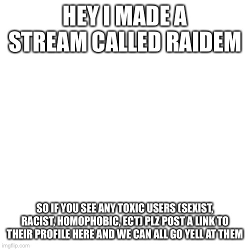 link in the comments :) | HEY I MADE A STREAM CALLED RAIDEM; SO IF YOU SEE ANY TOXIC USERS (SEXIST, RACIST, HOMOPHOBIC, ECT) PLZ POST A LINK TO THEIR PROFILE HERE AND WE CAN ALL GO YELL AT THEM | image tagged in memes,blank transparent square | made w/ Imgflip meme maker