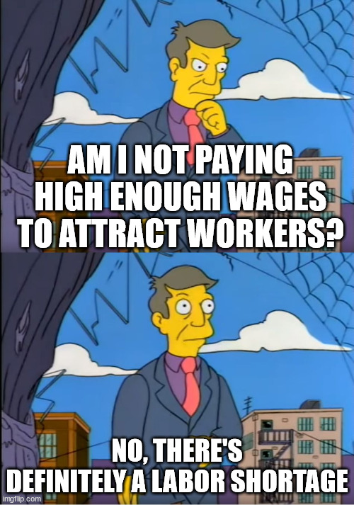 Skinner Out Of Touch | AM I NOT PAYING HIGH ENOUGH WAGES TO ATTRACT WORKERS? NO, THERE'S DEFINITELY A LABOR SHORTAGE | image tagged in skinner out of touch | made w/ Imgflip meme maker
