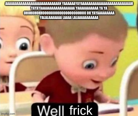 YEYEYEYEYEYEYEYEYEYEYE OHOHOHOHO | AAAAAAAAAAAAAAAAAAAAAAAAAAAAH YAAAAAAYAYAAAAAAAAAAAAAAAAAAAAAAAAAAH
YAYAYAAAAAAAAAAAAAAAAAA YAAAAAAAAAAA YA YA
OHOHOHOHHOOOOOOOOOOOOOOOOOOOOO OH YAYAAAAAAAAA
YALALAAAAAAA LAAAA LALAAAAAAAAAAA | image tagged in yeyeyeyeyeyeyeyeyeyeye,hohohohohoooooooooo | made w/ Imgflip meme maker