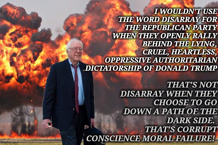 Bernie dropping truth bombs | THAT'S NOT DISARRAY WHEN THEY CHOOSE TO GO DOWN A PATH OF THE DARK SIDE. 
THAT'S CORRUPT CONSCIENCE MORAL FAILURE! I WOULDN'T USE THE WORD DISARRAY FOR THE REPUBLICAN PARTY WHEN THEY OPENLY RALLY BEHIND THE LYING, CRUEL, HEARTLESS, OPPRESSIVE AUTHORITARIAN DICTATORSHIP OF DONALD TRUMP | image tagged in bernie sanders on fire,bernie sanders reaction nuked,vote bernie sanders,wtf bernie sanders,bernie sanders,donald trump | made w/ Imgflip meme maker