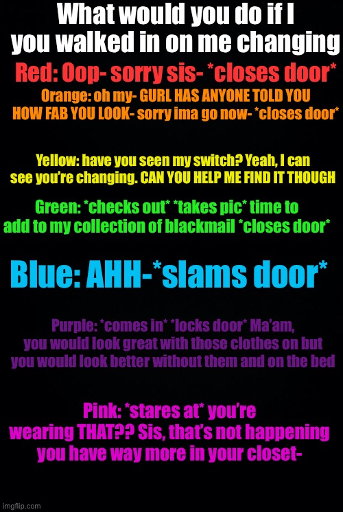 What would you do if I you walked in on me changing; Red: Oop- sorry sis- *closes door*; Orange: oh my- GURL HAS ANYONE TOLD YOU HOW FAB YOU LOOK- sorry ima go now- *closes door*; Yellow: have you seen my switch? Yeah, I can see you’re changing. CAN YOU HELP ME FIND IT THOUGH; Green: *checks out* *takes pic* time to add to my collection of blackmail *closes door*; Blue: AHH-*slams door*; Purple: *comes in* *locks door* Ma’am, you would look great with those clothes on but you would look better without them and on the bed; Pink: *stares at* you’re wearing THAT?? Sis, that’s not happening you have way more in your closet- | image tagged in black background | made w/ Imgflip meme maker
