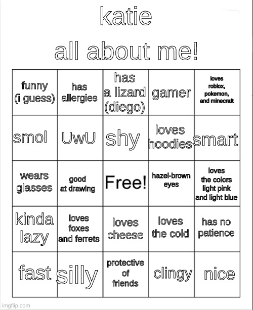 Blank Bingo | katie all about me! funny (i guess) has allergies has a lizard (diego) gamer loves roblox, pokemon, and minecraft smol UwU shy loves hoodies | image tagged in blank bingo | made w/ Imgflip meme maker