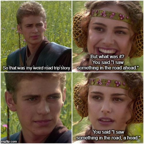 Anakin Padmé better world ? | But what was it?  You said "I saw something in the road ahead."; So that was my weird road trip story; You said "I saw something in the road, a head." | image tagged in anakin padm better world | made w/ Imgflip meme maker